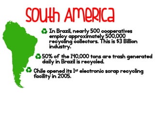 South America
In Brazil, nearly 500 cooperatives
employ approximately 500,000
recycling collectors. This is $3 Billion
industry.
50% of the 140,000 tons are trash generated
daily in Brazil is recycled.
Chile opened its 1st electronic scrap recycling
facility in 2005.
 