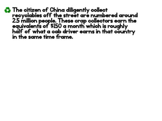 The citizen of China diligently collect
recyclables off the street are numbered around
2.5 million people. These crap collectors earn the
equivalents of $150 a month which is roughly
half of what a cab driver earns in that country
in the same time frame.
 