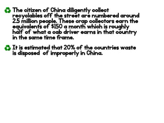 The citizen of China diligently collect
recyclables off the street are numbered around
2.5 million people. These crap collectors earn the
equivalents of $150 a month which is roughly
half of what a cab driver earns in that country
in the same time frame.
It is estimated that 20% of the countries waste
is disposed of improperly in China.
 