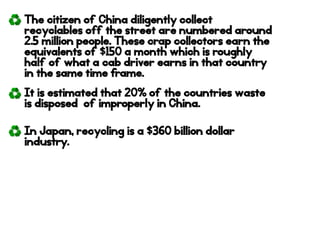 The citizen of China diligently collect
recyclables off the street are numbered around
2.5 million people. These crap collectors earn the
equivalents of $150 a month which is roughly
half of what a cab driver earns in that country
in the same time frame.
It is estimated that 20% of the countries waste
is disposed of improperly in China.
In Japan, recycling is a $360 billion dollar
industry.
 
