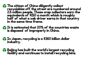 The citizen of China diligently collect
recyclables off the street are numbered around
2.5 million people. These crap collectors earn the
equivalents of $150 a month which is roughly
half of what a cab driver earns in that country
in the same time frame.
It is estimated that 20% of the countries waste
is disposed of improperly in China.
In Japan, recycling is a $360 billion dollar
industry.
Beijing has built the world’s largest recycling
facility and continues to install recycling bins.
 