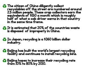 The citizen of China diligently collect
recyclables off the street are numbered around
2.5 million people. These crap collectors earn the
equivalents of $150 a month which is roughly
half of what a cab driver earns in that country
in the same time frame.
It is estimated that 20% of the countries waste
is disposed of improperly in China.
In Japan, recycling is a $360 billion dollar
industry.
Beijing has built the world’s largest recycling
facility and continues to install recycling bins.
Beijing hopes to increase their recycling rate
from 10% to 80% by 2010.
 