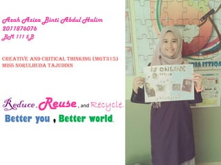 Azah Aziza Binti Abdul Halim
2011876076
BM 111 5B
Creative And Critical Thinking (MGT315)
Miss NorulHuda Tajuddin
Reduce, Reuse, and Recycle.
Better you , Better world.
 