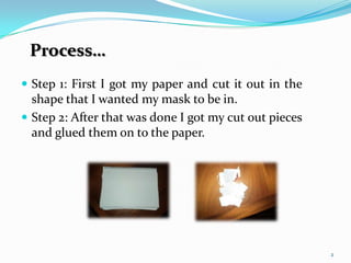 Step 1: First I got my paper and cut it out in the shape that I wanted my mask to be in.Step 2: After that was done I got my cut out pieces and glued them on to the paper.2Process…