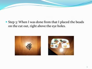 Step 3: When I was done from that I placed the beads on the cut out, right above the eye holes.3