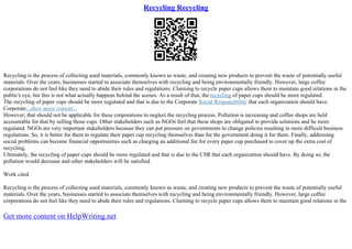 Recycling Recycling
Recycling is the process of collecting used materials, commonly known as waste, and creating new products to prevent the waste of potentially useful
materials. Over the years, businesses started to associate themselves with recycling and being environmentally friendly. However, large coffee
corporations do not feel like they need to abide their rules and regulations. Claiming to recycle paper cups allows them to maintain good relations in the
public's eye, but this is not what actually happens behind the scenes. As a result of that, the recycling of paper cups should be more regulated.
The recycling of paper cups should be more regulated and that is due to the Corporate Social Responsibility that each organization should have.
Corporate...show more content...
However, that should not be applicable for these corporations to neglect the recycling process. Pollution is increasing and coffee shops are held
accountable for that by selling those cups. Other stakeholders such as NGOs feel that these shops are obligated to provide solutions and be more
regulated. NGOs are very important stakeholders because they can put pressure on governments to change policies resulting in more difficult business
regulations. So, it is better for them to regulate their paper cup recycling themselves than for the government doing it for them. Finally, addressing
social problems can become financial opportunities such as charging an additional fee for every paper cup purchased to cover up the extra cost of
recycling.
Ultimately, the recycling of paper cups should be more regulated and that is due to the CSR that each organization should have. By doing so, the
pollution would decrease and other stakeholders will be satisfied.
Work cited
Recycling is the process of collecting used materials, commonly known as waste, and creating new products to prevent the waste of potentially useful
materials. Over the years, businesses started to associate themselves with recycling and being environmentally friendly. However, large coffee
corporations do not feel like they need to abide their rules and regulations. Claiming to recycle paper cups allows them to maintain good relations in the
Get more content on HelpWriting.net
 