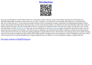 Recycling Essay
Have you ever thought of a world without trash? If so, it may take a while to find out. It may seem harmless and innocent, but littering is an
unhealthy habit people of all ages in each country do every day. Littering is a second nature to some people; after doing it for so long and often,
they do not realize they do it. As more and more people continue to litter, environments, animals, and humans are being harmed by people's carless
actions. Most people don't think that by throwing a piece of trash on the ground could be very harmful, but when that trash finds other trash it starts to
build up and turn into junk. This pile of junk starts to become a nuisance to everybody around it. Not only does it stink, it looks bad as well. All this
trash also affects out local drinking water, if the trash was to contaminate our local water treatment plant it would force the facility to throw away all
that treated water costing us lots of money. The trash also plays a dangerous role within the local wildlife community, animals are becoming injured
while in search for food some even dying from getting entangled or caught within the trash. All this trash is also playing a huge role in global warming,
when trash sits in the sun methane gas gets released. When high amounts of methane get into the atmosphere it starts to damage the ozone layer which
is there to protect life on earth from harmful rays of light coming from the sun. Believe it or not, but that gum wrapper or cigarette butt that
Get more content on HelpWriting.net
 