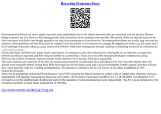 Recycling Programs Essay
Environmental pollution has been a major concern to many stakeholders due to the related adversities that are associated with the practice. Human
beings in general are well known to like having comfort and convenience at the minimum costs possible. The results of this has been the focus on the
short term gains with little or no thought spared for the long term consequences of our behavior. Environmental problems are usually long term and the
solution to these problems will only be realized at a higher cost if the remedy is not initiated early enough. Management of solid waste has come with a
lot of challenges especially when recycling issues come to board. Solid waste management through recycling is something that has to do with behavior
...show more content...
On the other hand, the behavioral aspect involves persuasion of consumers to alter their behaviors by reducing the use of materials, sorting of the
rubbish according to materials, and delivering the rubbish to a central place. These are some of the strategies developed to enhance recycling.
However, the conflict of interests becomes another hurdle that has to be overcome. It has been argued that;
The waste materials are commons, in that they are resources not owned by an individual. If an individual acts in their own self–interest, they will
discard waste materials without sorting them. If the individual acts for the public good, and in an environmentally friendly manner, then they will sort
their waste materials ready for recycling and reclamation. The dilemma is whether to act for self interest or the public good (Brain, P 250).
Federal Involvement:
There was an amendment to the Solid Waste Disposal Act of 1965 requiring the federal facilities to comply with all federal, state, interstate, and local
requirements with regard to managing and disposing solid wastes. The Resource Conservation and Recovery Act (RCRA) that was adopted in 1976
provided way for the establishment of federal program for the regulation of solid and dangerous waste management. This Act was an amendment of the
preceding legislation of Solid Waste Disposal Act of 1965 that
Get more content on HelpWriting.net
 