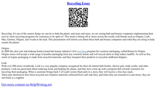 Recycling Essay
Recycling. It's one of the easiest things we can do to help the planet, and more and more, we are seeing bath and beauty companies implementing their
own in–store recycling programs for customers to be apart of. This trend is hitting off in stores across the world, with brands such as Origins, Lush,
Mac, Garnier, Origins, and Aveda in the lead. This presentation will inform you about these bath and beauty companies and what they are doing to help
sustain the planet.
Origins
In 2009 this skin care and makeup brand created the beauty industry's first recycling program for cosmetic packaging, called Return to Origins.
Origins stores will accept a wide range of product packaging from any cosmetic brand, and will recycle them to help reduce landfill. As well as this,
much of origins packaging is made from recycled materials, and they transport their products in recycled cardboard shippers.
Lush
With over 900 stores worldwide, Lush is a very popular company recognised for their all natural bath bombs, shower gels, body scrubs, and other
products. Lush are passionate about reducing waste and helping the planet, and they have come up with a program that rewards customers for
recycling their packaging. When a customer brings back 5 of Lush's iconic black pots to a store, they will receive a free face mask.
These pots themselves have been recycled out of plastic materials collected from curb side bins, and when they are returned to Lush stores, they are
sent back to a supplier
Get more content on HelpWriting.net
 