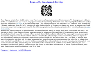 Essay on The Importance of Recycling
These days, our earth has been filled by a lot of waste. There is a lot of garbage, plastic waste, and electronic waste. We always produce it and dump
it when we need the new one. Our waste are piling up and continuously accumulating. Plastic waste is one of the biggest problems for us now. And our
solution in this problem is recycling. In my opinion, recycling is a way to manage used items into new products. We can reduce, reuse, and recycling
(3R) waste management (Peter, 2013). We can reduce our waste clothes with reuse it. There are some reasons why peoples recycle used or unwanted
items, which are, prevent wasting unusable materials that still have usage after recycled, reduce the application of raw materials, reduce energy...show
more content...
We know that nowadays plastic is the one materials that widely used by human in all of the country. Most of our goods become from plastic. The
bad news is, plastics wastes that come from our unusable goods end up in the oceans. There are 60% to 80% plastic wastes on the sea are coming
from the land and it will cause a big problem to 267 sea species in this world (Moore, Lattin, & Zellers). That one example is more than enough to
start recycling our plastic waste. We can start from reduce and reuse first. For reduce example: when we buy something, we should prepare our
own bag to put the goods we buy, dispose the waste according to the bin that specially provided for plastic, use a refill bottle for our drink bottle,
and prefer a paper bag than plastic bag. How about reuse plastic bag? Some of countries have creative company that selling fine art and use plastic
waste as the basic materials. One of the countries that have company like that is Indonesia. Indonesia has a lot of home industry that use plastic waste
as their main materials. They make new thing from plastic bottle, such as plastic flower art, windmill toys for children, table lamp, and house
accessories. Some schools in Indonesia teach the students how to reuse the plastic waste and make a fine art from it. Reduce and reuse the plastic
waste already counted as recycling the plastic waste. Never think
Get more content on HelpWriting.net
 