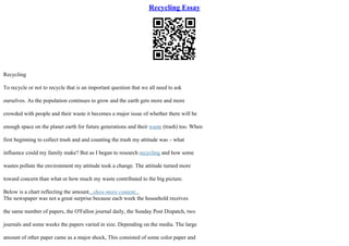 Recycling Essay
Recycling
To recycle or not to recycle that is an important question that we all need to ask
ourselves. As the population continues to grow and the earth gets more and more
crowded with people and their waste it becomes a major issue of whether there will be
enough space on the planet earth for future generations and their waste (trash) too. When
first beginning to collect trash and and counting the trash my attitude was – what
influence could my family make? But as I began to research recycling and how some
wastes pollute the environment my attitude took a change. The attitude turned more
toward concern than what or how much my waste contributed to the big picture.
Below is a chart reflecting the amount...show more content...
The newspaper was not a great surprise because each week the household receives
the same number of papers, the O'Fallon journal daily, the Sunday Post Dispatch, two
journals and some weeks the papers varied in size. Depending on the media. The large
amount of other paper came as a major shock, This consisted of some color paper and
 