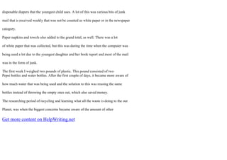 disposable diapers that the youngest child uses. A lot of this was various bits of junk
mail that is received weekly that was not be counted as white paper or in the newspaper
catogory.
Paper napkins and towels also added to the grand total, as well. There was a lot
of white paper that was collected, but this was during the time when the computer was
being used a lot due to the youngest daughter and her book report and most of the mail
was in the form of junk.
The first week I weighed two pounds of plastic. This pound consisted of two
Pepsi bottles and water bottles. After the first couple of days, it became more aware of
how much water that was being used and the solution to this was reusing the same
bottles instead of throwing the empty ones out, which also saved money.
The researching period of recycling and learning what all the waste is doing to the our
Planet, was when the biggest concerns became aware of the amount of other
Get more content on HelpWriting.net
 