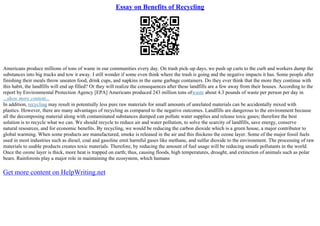 Essay on Benefits of Recycling
Americans produce millions of tons of waste in our communities every day. On trash pick–up days, we push up carts to the curb and workers dump the
substances into big trucks and tow it away. I still wonder if some even think where the trash is going and the negative impacts it has. Some people after
finishing their meals throw uneaten food, drink cups, and napkins in the same garbage containers. Do they ever think that the more they continue with
this habit, the landfills will end up filled? Or they will realize the consequences after these landfills are a few away from their houses. According to the
report by Environmental Protection Agency [EPA] Americans produced 243 million tons ofwaste about 4.3 pounds of waste per person per day in
...show more content...
In addition, recycling may result in potentially less pure raw materials for small amounts of unrelated materials can be accidentally mixed with
plastics. However, there are many advantages of recycling as compared to the negative outcomes. Landfills are dangerous to the environment because
all the decomposing material along with contaminated substances dumped can pollute water supplies and release toxic gases; therefore the best
solution is to recycle what we can. We should recycle to reduce air and water pollution, to solve the scarcity of landfills, save energy, conserve
natural resources, and for economic benefits. By recycling, we would be reducing the carbon dioxide which is a green house, a major contributor to
global warming. When some products are manufactured, smoke is released in the air and this thickens the ozone layer. Some of the major fossil fuels
used in most industries such as diesel, coal and gasoline emit harmful gases like methane, and sulfur dioxide to the environment. The processing of raw
materials to usable products creates toxic materials. Therefore, by reducing the amount of fuel usage will be reducing unsafe pollutants in the world.
Once the ozone layer is thick, more heat is trapped on earth; thus, causing floods, high temperatures, drought, and extinction of animals such as polar
bears. Rainforests play a major role in maintaining the ecosystem, which humans
Get more content on HelpWriting.net
 