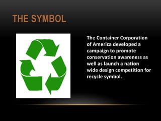 THE SYMBOL
The Container Corporation
of America developed a
campaign to promote
conservation awareness as
well as launch a nation
wide design competition for
recycle symbol.
 