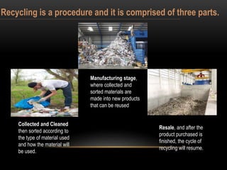 Recycling is a procedure and it is comprised of three parts.
Collected and Cleaned
then sorted according to
the type of material used
and how the material will
be used.
Manufacturing stage,
where collected and
sorted materials are
made into new products
that can be reused.
Resale, and after the
product purchased is
finished, the cycle of
recycling will resume.
 