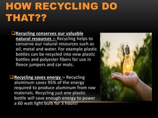 HOW RECYCLING DO
THAT??
Recycling conserves our valuable
natural resources :- Recycling helps to
conserve our natural resources such as
oil, metal and water. For example plastic
bottles can be recycled into new plastic
bottles and polyester fibers for use in
fleece jumpers and car mats.
Recycling saves energy :- Recycling
aluminum saves 95% of the energy
required to produce aluminum from raw
materials. Recycling just one plastic
bottle will save enough energy to power
a 60 watt light bulb for 3 hours!
 