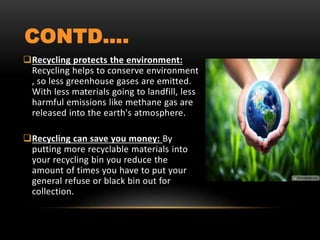 CONTD….
Recycling protects the environment:
Recycling helps to conserve environment
, so less greenhouse gases are emitted.
With less materials going to landfill, less
harmful emissions like methane gas are
released into the earth's atmosphere.
Recycling can save you money: By
putting more recyclable materials into
your recycling bin you reduce the
amount of times you have to put your
general refuse or black bin out for
collection.
 