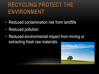RECYCLING PROTECT THE
ENVIRONMENT
• Reduced contamination risk from landfills
• Reduced pollution
• Reduced environmental impact from mining or
extracting fresh raw materials.
 