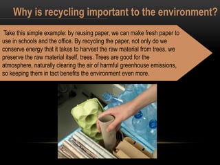 Why is recycling important to the environment?
Take this simple example: by reusing paper, we can make fresh paper to
use in schools and the office. By recycling the paper, not only do we
conserve energy that it takes to harvest the raw material from trees, we
preserve the raw material itself, trees. Trees are good for the
atmosphere, naturally clearing the air of harmful greenhouse emissions,
so keeping them in tact benefits the environment even more.
 