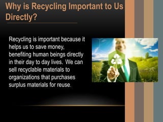 Recycling is important because it
helps us to save money,
benefiting human beings directly
in their day to day lives. We can
sell recyclable materials to
organizations that purchases
surplus materials for reuse.
Why is Recycling Important to Us
Directly?
 