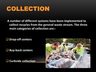 COLLECTION
A number of different systems have been implemented to
collect recycles from the general waste stream. The three
main categories of collection are:-
 Drop-off centers
 Buy-back centers
 Curbside collection
 