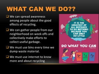WHAT CAN WE DO??
 We can spread awareness
among people about the good
effects of recycling.
 We can gather people from our
neighborhood on week offs and
collectively make efforts to
collect useful garbage.
 We must use bins every time we
dump waste material.
 We must use internet to know
more and about recycling
 