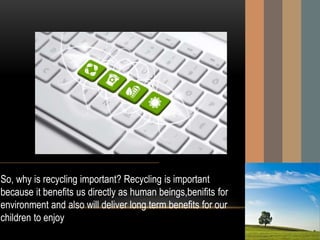 So, why is recycling important? Recycling is important
because it benefits us directly as human beings,benifits for
environment and also will deliver long term benefits for our
children to enjoy.
 