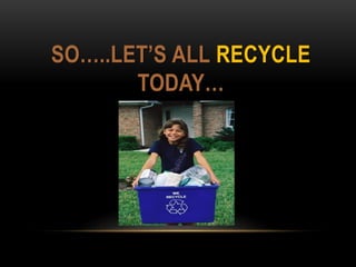 SO…..LET’S ALL RECYCLE
TODAY…
 