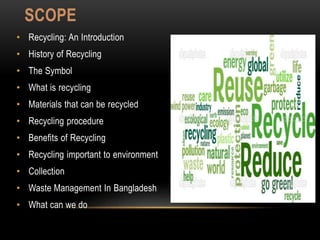 SCOPE
• Recycling: An Introduction
• History of Recycling
• The Symbol
• What is recycling
• Materials that can be recycled
• Recycling procedure
• Benefits of Recycling
• Recycling important to environment
• Collection
• Waste Management In Bangladesh
• What can we do
 