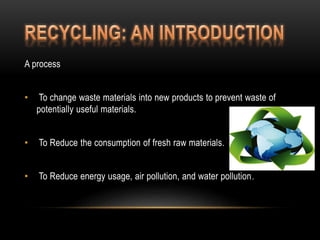 A process
• To change waste materials into new products to prevent waste of
potentially useful materials.
• To Reduce the consumption of fresh raw materials.
• To Reduce energy usage, air pollution, and water pollution.
 
