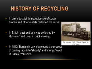 • In pre-industrial times, evidence of scrap
bronze and other metals collected for reuse.
• In Britain dust and ash was collected by
'dustmen' and used in brick making.
• In 1813, Benjamin Law developed the process
of turning rags into 'shoddy' and 'mungo' wool
in Batley, Yorkshire.
 