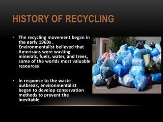 HISTORY OF RECYCLING
• The recycling movement began in
the early 1960s .
Environmentalist believed that
Americans were wasting
minerals, fuels, water, and trees,
some of the worlds most valuable
resources
• In response to the waste
outbreak, environmentalist
began to develop conservation
methods to prevent the
inevitable
 