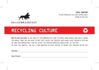 FREE CONTENT
                                                      To be opened by culture lovers only.
                                                                          Share after use.




RECYCLING CULTURE
Recycling Culture is an idea of BrandBreakfast.com to share good books and music among
the world. What do you have to do? Just enjoy the content and share your thoughts with me
on www.BrandBreakfast.com or using the Hashtag #recyclingculture in Twitter.
In case you wanted, you will find another sticker inside to share this content after use.

Content:

Date/Place:
 