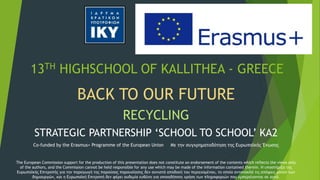 13TH HIGHSCHOOL OF KALLITHEA - GREECE
BACK TO OUR FUTURE
RECYCLING
STRATEGIC PARTNERSHIP ‘SCHOOL TO SCHOOL’ KA2
Co-funded by the Erasmus+ Programme of the European Union Με την συγχρηματοδότηση της Ευρωπαϊκής Ένωσης
The European Commission support for the production of this presentation does not constitute an endorsement of the contents which reflects the views only
of the authors, and the Commission cannot be held responsible for any use which may be made of the information contained therein. Η υποστήριξη της
Ευρωπαϊκής Επιτροπής για την παραγωγή της παρούσας παρουσίασης δεν συνιστά αποδοχή του περιεχομένου, το οποίο αντανακλά τις απόψεις μόνον των
δημιουργών, και η Ευρωπαϊκή Επιτροπή δεν φέρει ουδεμία ευθύνη για οποιαδήποτε χρήση των πληροφοριών που εμπεριέχονται σε αυτό.
 