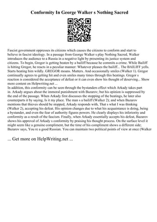 Conformity In George Walker s Nothing Sacred
Fascist government oppresses its citizens which causes the citizens to conform and start to
believe in fascist ideology. In a passage from George Walker s play Nothing Sacred, Walker
introduces the audience to a Russia in a negative light by presenting its justice system and
citizens. To begin, Gregor is getting beaten by a bailiff because he commits a crime. While Bailiff
is hitting Gregor, he reacts in a peculiar manner: Whatever pleases the bailiff... The BAILIFF yells.
Starts beating him wildly. GREGOR moans. Mutters. And occasionally smiles (Walker 1). Gregor
continually agrees to getting hit and even smiles many times through this beatings. Gregor s
reaction is considered the acceptance of defeat or it can even show his thought of deserving... Show
more content on Helpwriting.net ...
In addition, this conformity can be seen through the bystanders effect which Arkady takes part
in. Arkady argues about the immoral punishment with Bazarov; but his opinion is suppressed by
the end of the passage. When Arkady first discusses the stopping of the beatings, he later also
counterparts it by saying, Is it my place. The man s a bailiff (Walker 2); and when Bazarov
mentions that thieves should be stopped, Arkady responds with, That s what I was thinking
(Walker 2), accepting his defeat. His opinion changes due to what his acquaintance is doing, being
a bystander, and even the fear of authority figures powers. He clearly displays his inferiority and
conformity as a result of the fascism. Finally, when Arkady essentially accepts his defeat, Bazarov
shows his approval of Arkady s conformity by praising his thought process. On the surface level it
might seem like a genuine compliment, but the time of his compliment shows a different side;
Bazarov says, You re a good Russian. You can maintain two political points of view at once (Walker
... Get more on HelpWriting.net ...
 