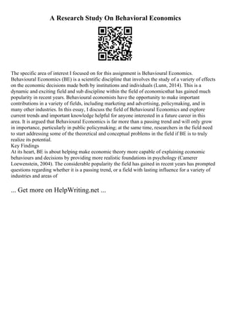 A Research Study On Behavioral Economics
The specific area of interest I focused on for this assignment is Behavioural Economics.
Behavioural Economics (BE) is a scientific discipline that involves the study of a variety of effects
on the economic decisions made both by institutions and individuals (Lunn, 2014). This is a
dynamic and exciting field and sub discipline within the field of economicsthat has gained much
popularity in recent years. Behavioural economists have the opportunity to make important
contributions in a variety of fields, including marketing and advertising, policymaking, and in
many other industries. In this essay, I discuss the field of Behavioural Economics and explore
current trends and important knowledge helpful for anyone interested in a future career in this
area. It is argued that Behavioural Economics is far more than a passing trend and will only grow
in importance, particularly in public policymaking; at the same time, researchers in the field need
to start addressing some of the theoretical and conceptual problems in the field if BE is to truly
realize its potential.
Key Findings
At its heart, BE is about helping make economic theory more capable of explaining economic
behaviours and decisions by providing more realistic foundations in psychology (Camerer
Loewenstein, 2004). The considerable popularity the field has gained in recent years has prompted
questions regarding whether it is a passing trend, or a field with lasting influence for a variety of
industries and areas of
... Get more on HelpWriting.net ...
 