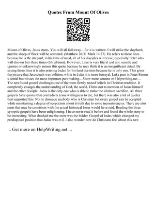 Quotes From Mount Of Olives
Mount of Olives. Jesus states, You will all fall away... for it is written: I will strike the shepherd,
and the sheep of flock will be scattered. (Matthew 26:31 Mark 14:27). He refers to these lines
because he is the shepard, in his time of need, all of his disciples will leave, especially Peter who
will disown him three times (Shreibman). However, Luke is very literal and anti semitic and
ignores or unknowingly misses this quote because he may think it is an insignificant detail. By
saying these lines it is also praising Judas for his hard decision because he is only one. This gives
the picture that Jesusdeath was volition, while in Luke it is more betrayal. Luke puts in Peter/Simon
s denial but misses the most important part making... Show more content on Helpwriting.net ...
The newfound gospel challenges one of the most firmly rooted beliefs in Christian tradition. It
completely changes the understanding of God, the world, Christ not to mention of Judas himself
and the other disciple. Judas is the only one who is able to make the ultimate sacrifice. All three
gospels have quotes that contradicts Jesus willingness to die, but there was also a lot of quotes
that supported this. Not to dissuade anybody who is Christian but every gospel can be accepted
while maintaining a degree of scepticism about it truth due to some inconsistencies. There are also
parts that may be consistent with the actual historical Jesus would have said. Reading the three
synoptic gospels have been enlightening. I have never read it before and found the whole story to
be interesting. What shocked me the most was the hidden Gospel of Judas which changed my
predisposed position that Judas was evil. I also wonder how do Christians feel about this new
... Get more on HelpWriting.net ...
 