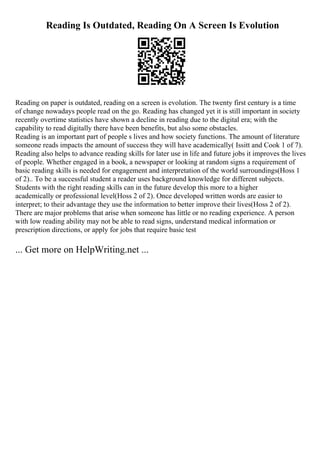 Reading Is Outdated, Reading On A Screen Is Evolution
Reading on paper is outdated, reading on a screen is evolution. The twenty first century is a time
of change nowadays people read on the go. Reading has changed yet it is still important in society
recently overtime statistics have shown a decline in reading due to the digital era; with the
capability to read digitally there have been benefits, but also some obstacles.
Reading is an important part of people s lives and how society functions. The amount of literature
someone reads impacts the amount of success they will have academically( Issitt and Cook 1 of 7).
Reading also helps to advance reading skills for later use in life and future jobs it improves the lives
of people. Whether engaged in a book, a newspaper or looking at random signs a requirement of
basic reading skills is needed for engagement and interpretation of the world surroundings(Hoss 1
of 2).. To be a successful student a reader uses background knowledge for different subjects.
Students with the right reading skills can in the future develop this more to a higher
academically or professional level(Hoss 2 of 2). Once developed written words are easier to
interpret; to their advantage they use the information to better improve their lives(Hoss 2 of 2).
There are major problems that arise when someone has little or no reading experience. A person
with low reading ability may not be able to read signs, understand medical information or
prescription directions, or apply for jobs that require basic test
... Get more on HelpWriting.net ...
 