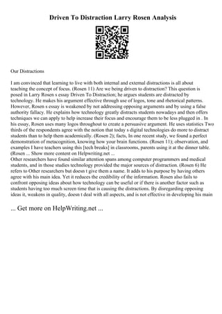Driven To Distraction Larry Rosen Analysis
Our Distractions
I am convinced that learning to live with both internal and external distractions is all about
teaching the concept of focus. (Rosen 11) Are we being driven to distraction? This question is
posed in Larry Rosen s essay Driven To Distraction; he argues students are distracted by
technology. He makes his argument effective through use of logos, tone and rhetorical patterns.
However, Rosen s essay is weakened by not addressing opposing arguments and by using a false
authority fallacy. He explains how technology greatly distracts students nowadays and then offers
techniques we can apply to help increase their focus and encourage them to be less plugged in . In
his essay, Rosen uses many logos throughout to create a persuasive argument. He uses statistics Two
thirds of the respondents agree with the notion that today s digital technologies do more to distract
students than to help them academically. (Rosen 2); facts, In one recent study, we found a perfect
demonstration of metacognition, knowing how your brain functions. (Rosen 11); observation, and
examples I have teachers using this [tech breaks] in classrooms, parents using it at the dinner table.
(Rosen ... Show more content on Helpwriting.net ...
Other researchers have found similar attention spans among computer programmers and medical
students, and in those studies technology provided the major sources of distraction. (Rosen 6) He
refers to Other researchers but doesn t give them a name. It adds to his purpose by having others
agree with his main idea. Yet it reduces the credibility of the information. Rosen also fails to
confront opposing ideas about how technology can be useful or if there is another factor such as
students having too much screen time that is causing the distractions. By disregarding opposing
ideas it, weakens in quality, doesn t deal with all aspects, and is not effective in developing his main
... Get more on HelpWriting.net ...
 