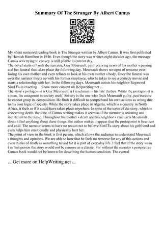 Summary Of The Stranger By Albert Camus
My silent sustained reading book is The Stranger written by Albert Camus. It was first published
by Hamish Hamilton in 1946. Even though the story was written eight decades ago, the message
Camus was trying to convey is still pliable to current day.
The novel starts off with the narrator, Guy Meursault, just receiving news of his mother s passing
and her funeral that takes place the following day. Meursault shows no signs of remorse over
losing his own mother and even refuses to look at his own mother s body. Once the funeral was
over the narrator meets up with his former employee, who he takes to see a comedy movie and
starts a relationship with her. In the following days, Meursault assists his neighbor Raymond
SintГЁs in exacting ... Show more content on Helpwriting.net ...
The story s protagonist is Guy Meursault, a Frenchman in his late thirties. While the protagonist is
a man, the antagonist is society itself. Society is the one who finds Meursault guilty, just because
he cannot grasp its composition. He finds it difficult to comprehend his own actions as wrong due
to his own logic of society. While the story takes place in Algeria, which is a country in North
Africa, it feels as if it could have taken place anywhere. In spite of the topic of the story, which is
concerning death, the tone of Camus writing makes it seem as if the narrator is uncaring and
indifferent to the topic. Throughout his mother s death and his neighbor s cruel acts Meursault
doesn t feel anything about these things; the author makes it appear that the protagonist is heartless
and cold. The narrator seems to have no reason not to believe SintГЁs story about his girlfriend and
even helps him emotionally and physically hurt her.
The point of view in the book is first person, which allows the audience to understand Meursault
s thoughts and opinions. We are able to hear that he feels no remorse for any of this actions and
even thinks of death as something trivial for it is part of everyday life. I feel that if the story wasn
t in first person the story would not be renown as a classic. For without the narrator s perspective
Camus book would not be known for describing the human condition. The central
... Get more on HelpWriting.net ...
 