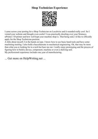 Shop Technician Experience
I came across your posting for a Shop Technician on Localwise and it sounded really cool. So I
visited your website and thought even cooler! I was practically drooling over your Stratasys
uPrinter 3 D printer and how well kept your machine shop is. That being said, I d like to officially
apply for the Shop Technician position.
A little about myself, I m the hands on type. I know how to use basic hand tools and have some
machining training. I also hold a baccalaureate in mechanical engineering. Ok, that may be more
than what you re looking for in a tech but hear me out. I really enjoy prototyping and the process of
figuring how to build a device, component, machine or even a shelving unit.
My professional experience includes one year of manufacturing.
... Get more on HelpWriting.net ...
 
