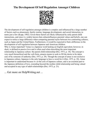 The Development Of Self Regulation Amongst Children
The development of self regulation amongst children is complex and influenced by a large number
of factors such as attunement, family routine, language development, and social interaction, to
name just a few (Kopp, 1982). Given these factors are likely influenced by early parent child
interactions, and since it s widely known that cultureinfluences parental values and beliefs, one can
expect to notice a large difference when comparing parental styles between two contrasting cultures,
such as Japan and the United States. Furthermore, it would be expected to find a difference in the
development of self regulation between Japanese and American children.
Why is Amae important? Amae is a Japanese word lacking an English equivalent, however, in
short, is defined as passive love and is often used when describing the most important
relationship in Japanese culture: the parent child relationship (Doi, 1973, p. 18). The concept is
very much hierarchical and the verb form, amaeru means to seek to fill the desire to be taken
care of by someone of authority (Doi, 1973, p. 29). Though the concept of amae is not exclusive
to Japanese culture, Japanese is the only language to have a word for it (Doi, 1973, p. 18). Amae
is important to understand because it s at the core of Japanese culture, and is an essential part to
the Japanese definition of love, extending beyond the mother child relationship and being valued
and accepted in any type of adult relationships (Doi, 1973, p. 21).
... Get more on HelpWriting.net ...
 