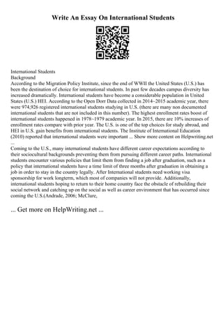 Write An Essay On International Students
International Students
Background
According to the Migration Policy Institute, since the end of WWII the United States (U.S.) has
been the destination of choice for international students. In past few decades campus diversity has
increased dramatically. International students have become a considerable population in United
States (U.S.) HEI. According to the Open Dorr Data collected in 2014~2015 academic year, there
were 974,926 registered international students studying in U.S. (there are many non documented
international students that are not included in this number). The highest enrollment rates boost of
international students happened in 1978~1979 academic year. In 2015, there are 10% increases of
enrollment rates compare with prior year. The U.S. is one of the top choices for study abroad, and
HEI in U.S. gain benefits from international students. The Institute of International Education
(2010) reported that international students were important ... Show more content on Helpwriting.net
...
Coming to the U.S., many international students have different career expectations according to
their sociocultural backgrounds preventing them from pursuing different career paths. International
students encounter various policies that limit them from finding a job after graduation, such as a
policy that international students have a time limit of three months after graduation in obtaining a
job in order to stay in the country legally. After International students need working visa
sponsorship for work longterm, which most of companies will not provide. Additionally,
international students hoping to return to their home country face the obstacle of rebuilding their
social network and catching up on the social as well as career environment that has occurred since
coming the U.S.(Andrade, 2006; McClure,
... Get more on HelpWriting.net ...
 