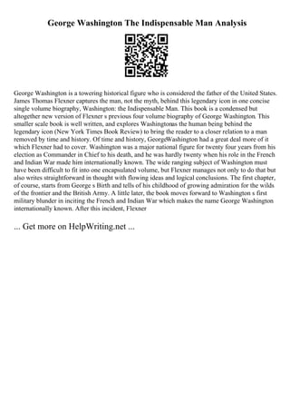 George Washington The Indispensable Man Analysis
George Washington is a towering historical figure who is considered the father of the United States.
James Thomas Flexner captures the man, not the myth, behind this legendary icon in one concise
single volume biography, Washington: the Indispensable Man. This book is a condensed but
altogether new version of Flexner s previous four volume biography of George Washington. This
smaller scale book is well written, and explores Washingtonas the human being behind the
legendary icon (New York Times Book Review) to bring the reader to a closer relation to a man
removed by time and history. Of time and history, GeorgeWashington had a great deal more of it
which Flexner had to cover. Washington was a major national figure for twenty four years from his
election as Commander in Chief to his death, and he was hardly twenty when his role in the French
and Indian War made him internationally known. The wide ranging subject of Washington must
have been difficult to fit into one encapsulated volume, but Flexner manages not only to do that but
also writes straightforward in thought with flowing ideas and logical conclusions. The first chapter,
of course, starts from George s Birth and tells of his childhood of growing admiration for the wilds
of the frontier and the British Army. A little later, the book moves forward to Washington s first
military blunder in inciting the French and Indian War which makes the name George Washington
internationally known. After this incident, Flexner
... Get more on HelpWriting.net ...
 