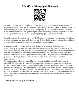 Midwifery Ethnographic Research
The author of this article is Lydia Zacher Dixon. She is a doctoral student in the department of
Anthropology at the University of California, Irvine. She got her B.A. in Gender Studies in 2002 at
the University of Chicago and her M.S. in Anthropology in 2013 at the University of California,
Irvine. She researches the development of professional midwifery education programs in Mexico
and has spent 17 months in Mexico conducting ethnographic research on this topic.
The author s research questions were How do Mexican midwives deп¬Ѓne incidences of violence
in obstetric settings, and what work does this deп¬Ѓnition do for women s health and for midwifery
as a profession that stands in contrast to biomedical obstetrics? (438).
In Mexico, midwives were considered to be the experts of maternal health care until the
advancement of biomedicine made them insignificant. Presently, there are high maternal mortality
rates in the country and now there is a movement to increase the practice of midwifery to solve this
problem. Many midwives believe that the medicalization of birth and hospital based obstetric
practices are the causes of the high maternal mortality rates. They aim to deп¬Ѓne and regulate
speciп¬Ѓc obstetric practices in terms of overt violence and ... Show more content on
Helpwriting.net ...
The students at the school saw cases like this often and stated the hospitals make it nearly
impossible for the women to get the IUDs removed later they don t want these women having
any more babies! (441). Another example of violencia obstetrica is a standard practice in many
Mexican hospitals called revision de cavidad. In this practice the doctor manually scrapes out the
woman s uterus (after delivery of the baby and placenta) with a gloved hand to make sure that no
pieces of the placenta remain that could cause infection (445). The WHO says that this practice is
harmful and ineffective and should be eliminated, and Mexican midwives see it as horrible and
unnecessary
... Get more on HelpWriting.net ...
 