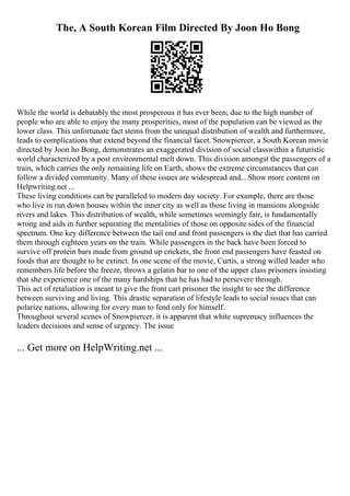 The, A South Korean Film Directed By Joon Ho Bong
While the world is debatably the most prosperous it has ever been; due to the high number of
people who are able to enjoy the many prosperities, most of the population can be viewed as the
lower class. This unfortunate fact stems from the unequal distribution of wealth and furthermore,
leads to complications that extend beyond the financial facet. Snowpiercer, a South Korean movie
directed by Joon ho Bong, demonstrates an exaggerated division of social classwithin a futuristic
world characterized by a post environmental melt down. This division amongst the passengers of a
train, which carries the only remaining life on Earth, shows the extreme circumstances that can
follow a divided community. Many of these issues are widespread and... Show more content on
Helpwriting.net ...
These living conditions can be paralleled to modern day society. For example, there are those
who live in run down houses within the inner city as well as those living in mansions alongside
rivers and lakes. This distribution of wealth, while sometimes seemingly fair, is fundamentally
wrong and aids in further separating the mentalities of those on opposite sides of the financial
spectrum. One key difference between the tail end and front passengers is the diet that has carried
them through eighteen years on the train. While passengers in the back have been forced to
survive off protein bars made from ground up crickets, the front end passengers have feasted on
foods that are thought to be extinct. In one scene of the movie, Curtis, a strong willed leader who
remembers life before the freeze, throws a gelatin bar to one of the upper class prisoners insisting
that she experience one of the many hardships that he has had to persevere through.
This act of retaliation is meant to give the front cart prisoner the insight to see the difference
between surviving and living. This drastic separation of lifestyle leads to social issues that can
polarize nations, allowing for every man to fend only for himself.
Throughout several scenes of Snowpiercer, it is apparent that white supremacy influences the
leaders decisions and sense of urgency. The issue
... Get more on HelpWriting.net ...
 