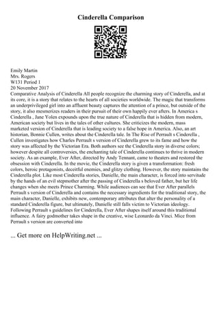 Cinderella Comparison
Emily Martin
Mrs. Rogers
W131 Period 1
20 November 2017
Comparative Analysis of Cinderella All people recognize the charming story of Cinderella, and at
its core, it is a story that relates to the hearts of all societies worldwide. The magic that transforms
an underprivileged girl into an affluent beauty captures the attention of a prince, but outside of the
story, it also mesmerizes readers in their pursuit of their own happily ever afters. In America s
Cinderella , Jane Yolen expounds upon the true nature of Cinderella that is hidden from modern,
American society but lives in the tales of other cultures. She criticizes the modern, mass
marketed version of Cinderella that is leading society to a false hope in America. Also, an art
historian, Bonnie Cullen, writes about the Cinderella tale. In The Rise of Perrault s Cinderella ,
Cullen investigates how Charles Perrault s version of Cinderella grew to its fame and how the
story was affected by the Victorian Era. Both authors see the Cinderella story in diverse colors;
however despite all controversies, the enchanting tale of Cinderella continues to thrive in modern
society. As an example, Ever After, directed by Andy Tennant, came to theaters and restored the
obsession with Cinderella. In the movie, the Cinderella story is given a transformation: fresh
colors, heroic protagonists, deceitful enemies, and glitzy clothing. However, the story maintains the
Cinderella plot. Like most Cinderella stories, Danielle, the main character, is forced into servitude
by the hands of an evil stepmother after the passing of Cinderella s beloved father, but her life
changes when she meets Prince Charming. While audiences can see that Ever After parallels
Perrault s version of Cinderella and contains the necessary ingredients for the traditional story, the
main character, Danielle, exhibits new, contemporary attributes that alter the personality of a
standard Cinderella figure, but ultimately, Danielle still falls victim to Victorian ideology.
Following Perrault s guidelines for Cinderella, Ever After shapes itself around this traditional
influence. A fairy godmother takes shape in the creative, wise Leonardo da Vinci. Mice from
Perrault s version are converted into
... Get more on HelpWriting.net ...
 