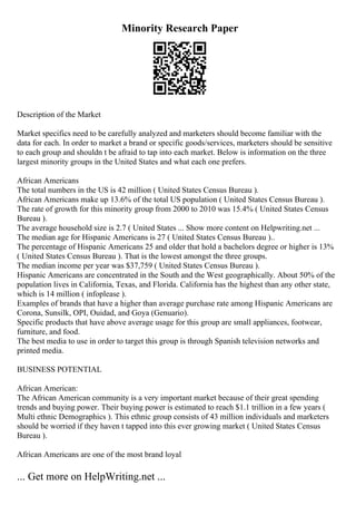 Minority Research Paper
Description of the Market
Market specifics need to be carefully analyzed and marketers should become familiar with the
data for each. In order to market a brand or specific goods/services, marketers should be sensitive
to each group and shouldn t be afraid to tap into each market. Below is information on the three
largest minority groups in the United States and what each one prefers.
African Americans
The total numbers in the US is 42 million ( United States Census Bureau ).
African Americans make up 13.6% of the total US population ( United States Census Bureau ).
The rate of growth for this minority group from 2000 to 2010 was 15.4% ( United States Census
Bureau ).
The average household size is 2.7 ( United States ... Show more content on Helpwriting.net ...
The median age for Hispanic Americans is 27 ( United States Census Bureau )..
The percentage of Hispanic Americans 25 and older that hold a bachelors degree or higher is 13%
( United States Census Bureau ). That is the lowest amongst the three groups.
The median income per year was $37,759 ( United States Census Bureau ).
Hispanic Americans are concentrated in the South and the West geographically. About 50% of the
population lives in California, Texas, and Florida. California has the highest than any other state,
which is 14 million ( infoplease ).
Examples of brands that have a higher than average purchase rate among Hispanic Americans are
Corona, Sunsilk, OPI, Ouidad, and Goya (Genuario).
Specific products that have above average usage for this group are small appliances, footwear,
furniture, and food.
The best media to use in order to target this group is through Spanish television networks and
printed media.
BUSINESS POTENTIAL
African American:
The African American community is a very important market because of their great spending
trends and buying power. Their buying power is estimated to reach $1.1 trillion in a few years (
Multi ethnic Demographics ). This ethnic group consists of 43 million individuals and marketers
should be worried if they haven t tapped into this ever growing market ( United States Census
Bureau ).
African Americans are one of the most brand loyal
... Get more on HelpWriting.net ...
 