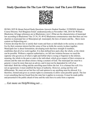Study Questions On The Law Of Nature And The Laws Of Human
HUMA 1825 B Akram Saiyed Study Questions Answers Student Number: 213985858 Attention:
Course Director, Neil Braganza Email: saiakram@yorku.ca November 14th, 2014 Sir William
Blackstone All page references are to Blackstone s text 1.What are the characteristics of municipal
law according to Blackstone? See 33 34, 39, 40 42 Blackstone commentaries state that there are two
charities to municipal law or Muncipium (pl. municipal); the laws of nature and the... Show more
content on Helpwriting.net ...
Citizens develop this law to satisfy their wants and fears as individuals in the society as citizens
live by their common interest but this sense of fear as holds the society in place together.
Municipals law is about formulation, developing tools that have strength in numbers,
establishes that all of us work together. It is then defined how parts obey the whole, so the whole
can be possible. Without a superior authoritative, we fall into isolation because we need the
supreme who govern us of what is right and forbid what is wrong or Superior to the inferior,
meaning, the whole to the part or state to the individual, which gives respect of their existence as
citizens and the state not about citizen s being a creature of God. The municipal law must be a
general, it must be more than just an advice, and it must not be dependent by will of an
individual. Both the willing and the unwilling must follow the law. It is a human free will. It is
not an agreement; it must establish the bases of authority. However, acting and free will
differentiate. We must not act but free will and opinion to say anything must be allowed. It is
therefore, limited and gives us certain rights to community to allow some possible speech. The law
is not something that not found from the state but it applies to everyone. It must be made public
and presented to the public ahead of time and the rules have to come from a supreme
... Get more on HelpWriting.net ...
 