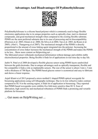Advantages And Disadvantages Of Pydimethylsiloxane
Polydimethylsiloxane is a silicone based polymer which is commonly used in huge flexible
electronics applications due to its unique properties such as optically clear, inert to chemical
compounds, and good mechanical strength when compared to the existing flexible substrate.
PDMS are the most preferred substarte due to its ease of processing and its biocompatibility
(Peterson et al. 2005; Ostuni et al. 2000; De Silva et al.2004; Tan et al. 2003; du Roure et al.
2005). (Abel L. Thangawng et al 2007). The mechanical strength of the PDMS is directly
proportional to the amount of cross linking agent integrated into the polymer. Increasing the
concentration of cross linker increases the mechanical strength of the PDMS and makes the PDMS
to be less... Show more content on Helpwriting.net ...
The fabricated sensor withstands mechanical deformation without damage and exhibits stable
electrochemical properties. Being flexible it finds lot of applications in real time day to day life.
Jasbir N. Patel et al 2008 developed a flexible glucose sensor using PDMS layers sandwiched
between the gold electrodes. Due to unique advantages such as optically transparent, flexible and
bio compatible it finds a role as implantable sensors. The size of the sensor is about 2 mm x 3 mm
with a thickness of 700 Вµm. The PDMS based glucose sensor is economical and easy to fabricate
and shows a linear response.
Anjali Khatri et al 2013 proposed a micro molded U shaped PDMS optical waveguide for
biosensing applications using soft lithography technique. Due to its low refractive index contrast
compared to SU 8 in the sensing region, it finds lot of application in biosensing. They reported
that PDMS based waveguides were exhibits five fold more sensitive than SU 8. Ease of
fabrication, high sensitivity and mechanical robustness of PDMS finds a promising and versatile
platform for biosensor
... Get more on HelpWriting.net ...
 